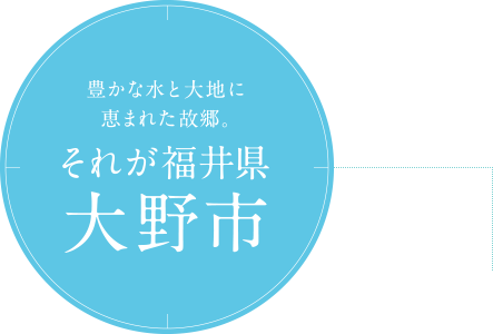 豊かな水と大地に恵まれた故郷。それが福井県大野市