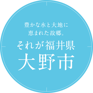 豊かな水と大地に恵まれた故郷。それが福井県大野市